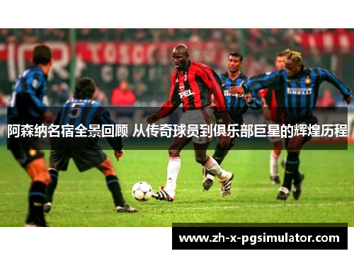 阿森纳名宿全景回顾 从传奇球员到俱乐部巨星的辉煌历程
