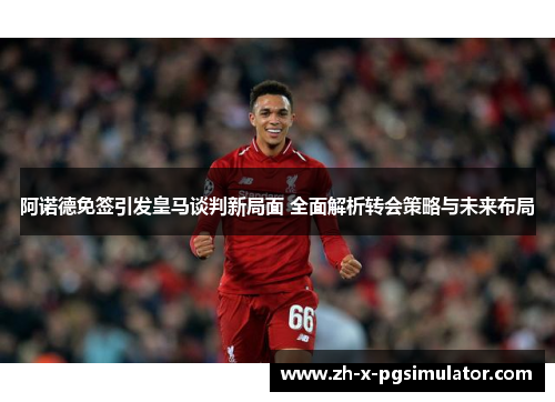 阿诺德免签引发皇马谈判新局面 全面解析转会策略与未来布局